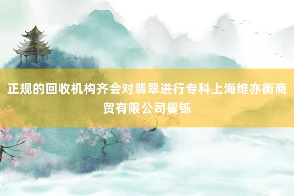 正规的回收机构齐会对翡翠进行专科上海维亦衡商贸有限公司矍铄