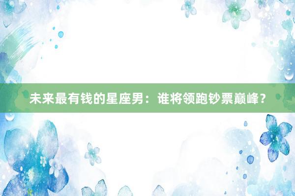 未来最有钱的星座男：谁将领跑钞票巅峰？
